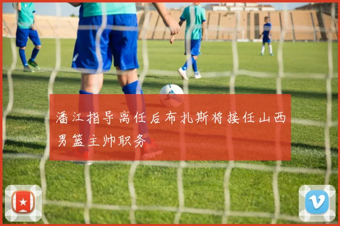 潘江指导离任后布扎斯将接任山西男篮主帅职务