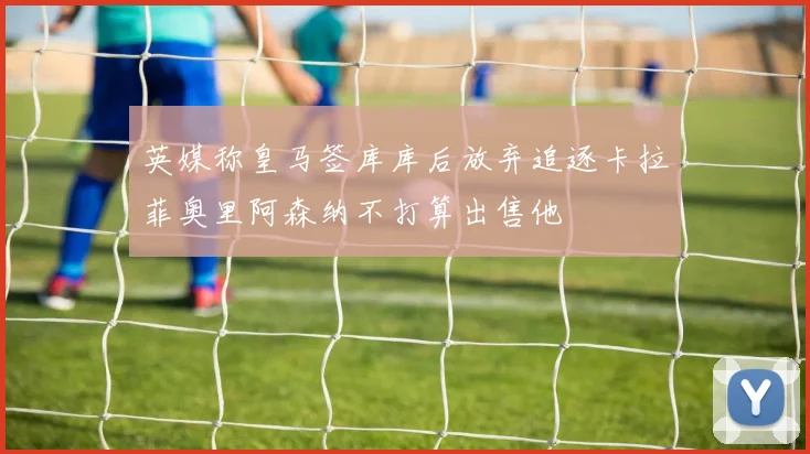 英媒称皇马签库库后放弃追逐卡拉菲奥里阿森纳不打算出售他