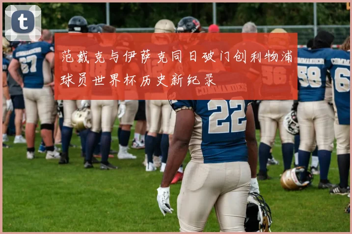 范戴克与伊萨克同日破门创利物浦球员世界杯历史新纪录