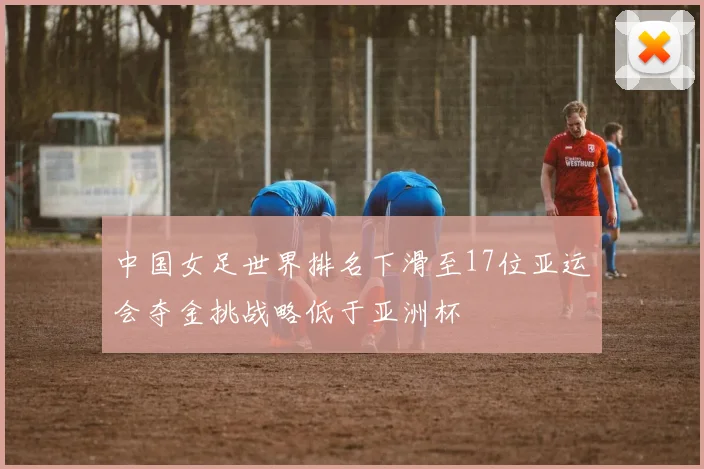 中国女足世界排名下滑至17位亚运会夺金挑战略低于亚洲杯