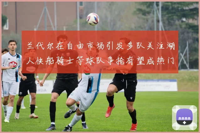 兰代尔在自由市场引发多队关注湖人快船骑士等球队争抢有望成热门球员